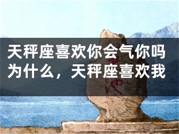天秤座喜欢你会气你吗为什么，天秤座喜欢我