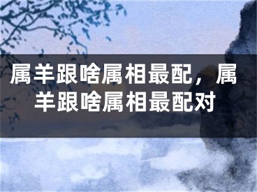 属羊跟啥属相最配，属羊跟啥属相最配对