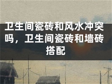 卫生间瓷砖和风水冲突吗，卫生间瓷砖和墙砖搭配