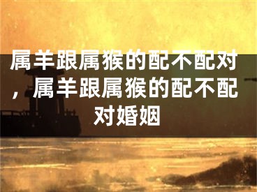 属羊跟属猴的配不配对，属羊跟属猴的配不配对婚姻
