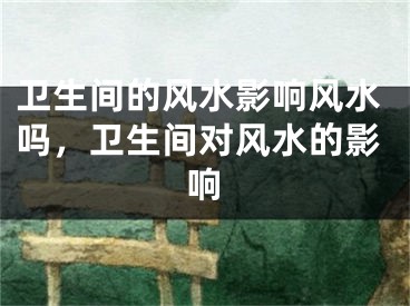 卫生间的风水影响风水吗，卫生间对风水的影响