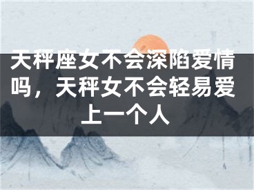 天秤座女不会深陷爱情吗，天秤女不会轻易爱上一个人