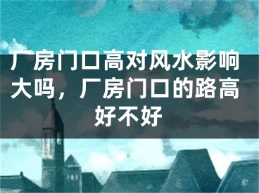 厂房门口高对风水影响大吗，厂房门口的路高好不好