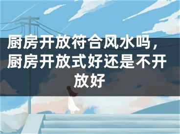 厨房开放符合风水吗，厨房开放式好还是不开放好