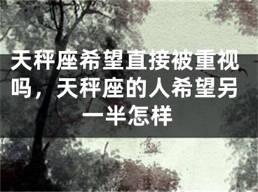 天秤座希望直接被重视吗,天秤座的人希望另一半怎样