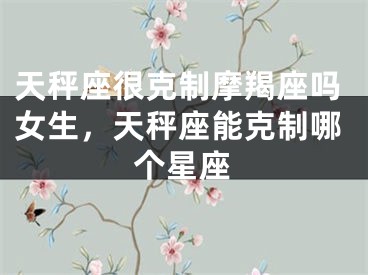 天秤座很克制摩羯座吗女生，天秤座能克制哪个星座