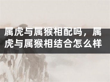 属虎与属猴相配吗，属虎与属猴相结合怎么样