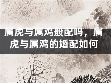 属虎与属鸡般配吗,属虎与属鸡的婚配如何