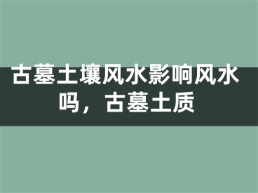 古墓土壤风水影响风水吗，古墓土质