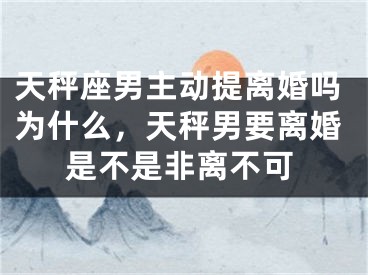 天秤座男主动提离婚吗为什么，天秤男要离婚是不是非离不可