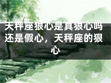 天秤座狠心是真狠心吗还是假心，天秤座的狠心