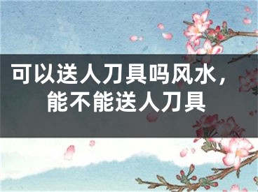 可以送人刀具吗风水，能不能送人刀具