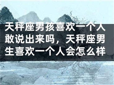 天秤座男孩喜欢一个人敢说出来吗,天秤座男生喜欢一个人会怎么样