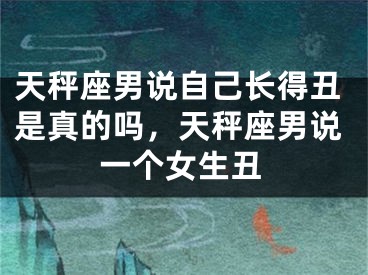 天秤座男说自己长得丑是真的吗，天秤座男说一个女生丑
