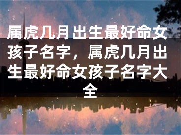 属虎几月出生最好命女孩子名字，属虎几月出生最好命女孩子名字大全