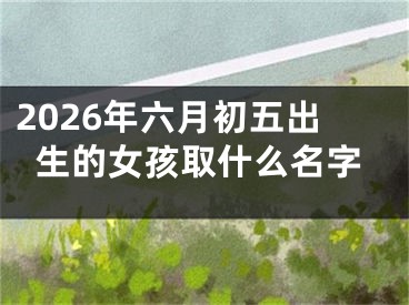 2026年六月初五出生的女孩取什么名字