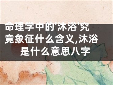 命理学中的'沐浴'究竟象征什么含义,沐浴是什么意思八字