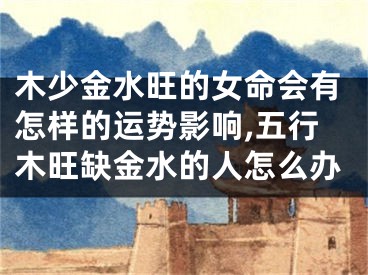 木少金水旺的女命会有怎样的运势影响,五行木旺缺金水的人怎么办