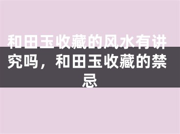 和田玉收藏的风水有讲究吗,和田玉收藏的禁忌