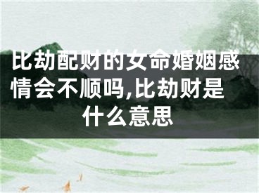 比劫配财的女命婚姻感情会不顺吗,比劫财是什么意思