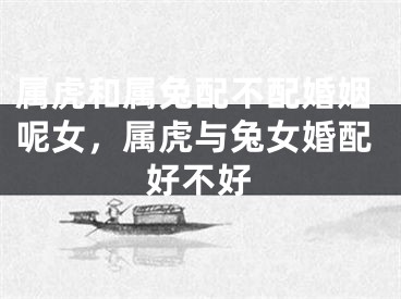 属虎和属兔配不配婚姻呢女，属虎与兔女婚配好不好