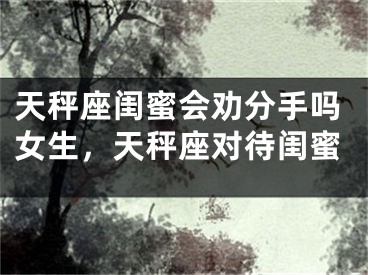 天秤座闺蜜会劝分手吗女生，天秤座对待闺蜜