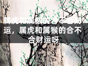 属虎和属猴的合不合财运，属虎和属猴的合不合财运呀