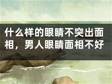 什么样的眼睛不突出面相，男人眼睛面相不好