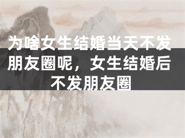 为啥女生结婚当天不发朋友圈呢，女生结婚后不发朋友圈