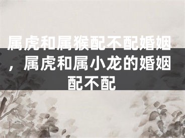 属虎和属猴配不配婚姻,属虎和属小龙的婚姻配不配
