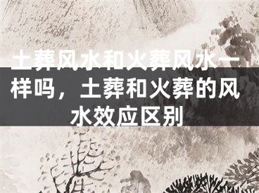 土葬风水和火葬风水一样吗,土葬和火葬的风水效应区别
