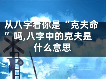 从八字看你是“克夫命”吗,八字中的克夫是什么意思