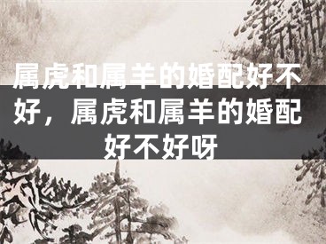属虎和属羊的婚配好不好，属虎和属羊的婚配好不好呀