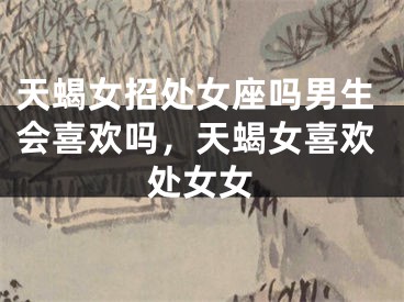 天蝎女招处女座吗男生会喜欢吗,天蝎女喜欢处女女