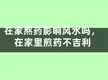 在家熬药影响风水吗，在家里煎药不吉利