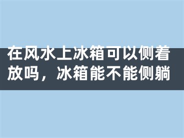 在风水上冰箱可以侧着放吗,冰箱能不能侧躺