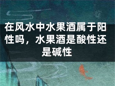 在风水中水果酒属于阳性吗,水果酒是酸性还是碱性