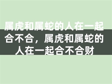 属虎和属蛇的人在一起合不合，属虎和属蛇的人在一起合不合财