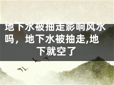 地下水被抽走影响风水吗,地下水被抽走,地下就空了