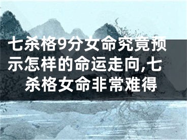 七杀格9分女命究竟预示怎样的命运走向,七杀格女命非常难得