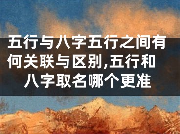 五行与八字五行之间有何关联与区别,五行和八字取名哪个更准