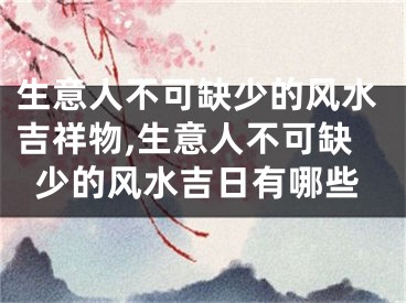 生意人不可缺少的风水吉祥物,生意人不可缺少的风水吉日有哪些