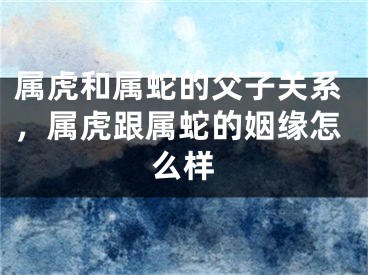 属虎和属蛇的父子关系，属虎跟属蛇的姻缘怎么样