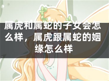 属虎和属蛇的子女会怎么样,属虎跟属蛇的姻缘怎么样