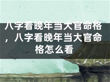 八字看晚年当大官命格，八字看晚年当大官命格怎么看