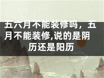 五六月不能装修吗,五月不能装修,说的是阴历还是阳历