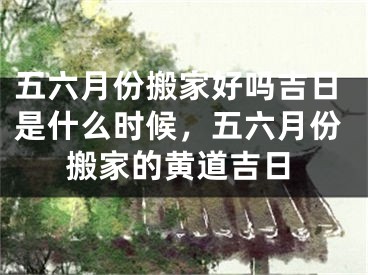 五六月份搬家好吗吉日是什么时候，五六月份搬家的黄道吉日