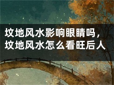 坟地风水影响眼睛吗，坟地风水怎么看旺后人
