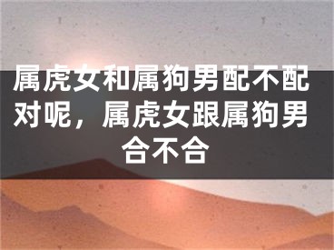 属虎女和属狗男配不配对呢，属虎女跟属狗男合不合