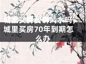 城里买房要讲风水吗，城里买房70年到期怎么办